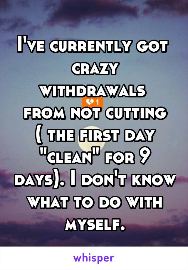I've currently got 
crazy withdrawals 
from not cutting ( the first day "clean" for 9 days). I don't know what to do with myself.