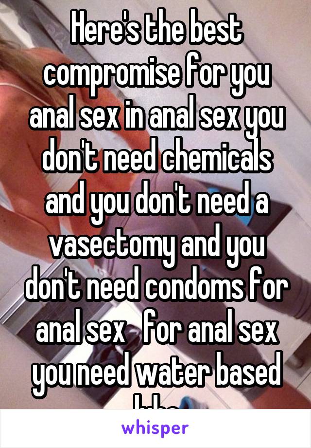 Here's the best compromise for you anal sex in anal sex you don't need chemicals and you don't need a vasectomy and you don't need condoms for anal sex   for anal sex you need water based lube
