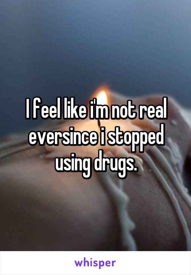 I feel like i'm not real eversince i stopped using drugs.