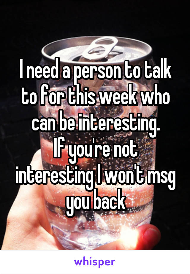 I need a person to talk to for this week who can be interesting.
If you're not interesting I won't msg you back