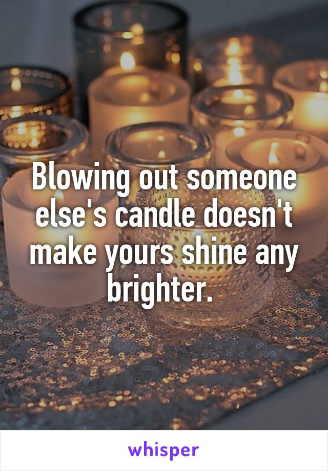 Blowing out someone else's candle doesn't make yours shine any brighter. 