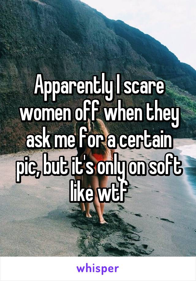 Apparently I scare women off when they ask me for a certain pic, but it's only on soft like wtf