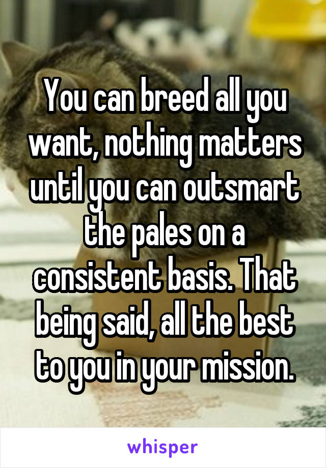You can breed all you want, nothing matters until you can outsmart the pales on a consistent basis. That being said, all the best to you in your mission.