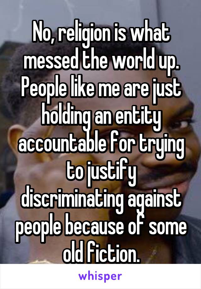 No, religion is what messed the world up. People like me are just holding an entity accountable for trying to justify discriminating against people because of some old fiction.