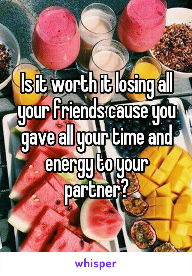 Is it worth it losing all your friends cause you gave all your time and energy to your partner?