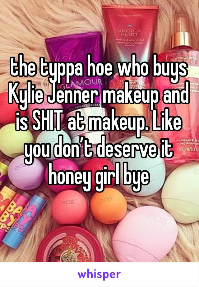 the typpa hoe who buys Kylie Jenner makeup and is SHIT at makeup. Like you don’t deserve it honey girl bye 