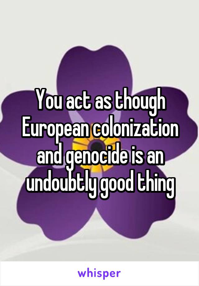 You act as though European colonization and genocide is an undoubtly good thing