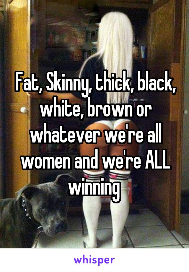 Fat, Skinny, thick, black, white, brown or whatever we're all women and we're ALL winning 