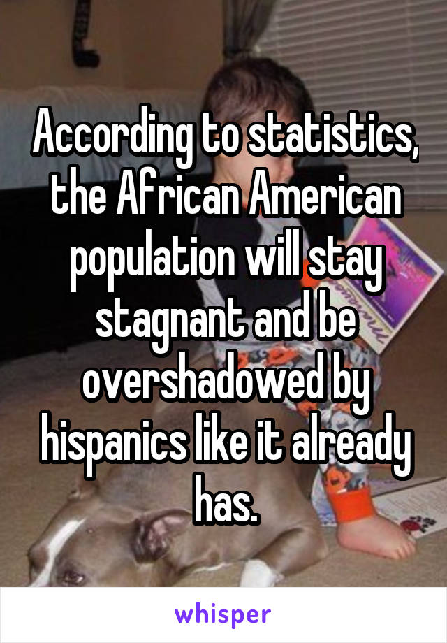 According to statistics, the African American population will stay stagnant and be overshadowed by hispanics like it already has.