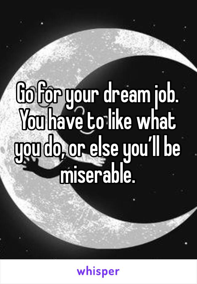 Go for your dream job. You have to like what you do, or else you’ll be miserable.