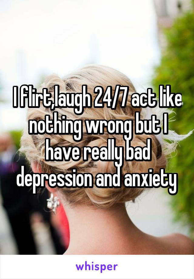 I flirt,laugh 24/7 act like nothing wrong but I have really bad depression and anxiety 