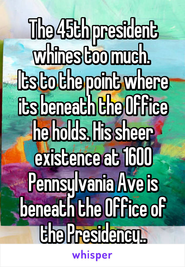 The 45th president whines too much. 
Its to the point where its beneath the Office he holds. His sheer existence at 1600 Pennsylvania Ave is beneath the Office of the Presidency..