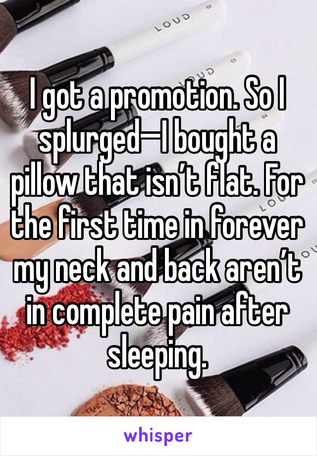 I got a promotion. So I splurged—I bought a pillow that isn’t flat. For the first time in forever my neck and back aren’t in complete pain after sleeping. 