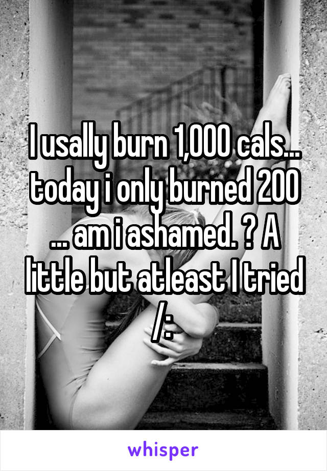 I usally burn 1,000 cals... today i only burned 200 ... am i ashamed. ? A little but atleast I tried /: 