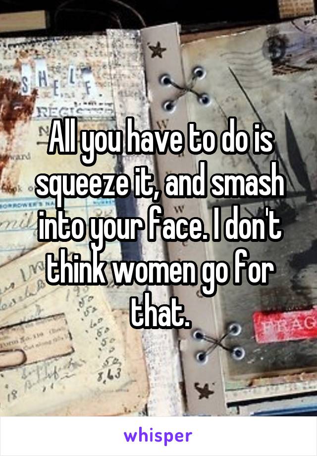 All you have to do is squeeze it, and smash into your face. I don't think women go for that.