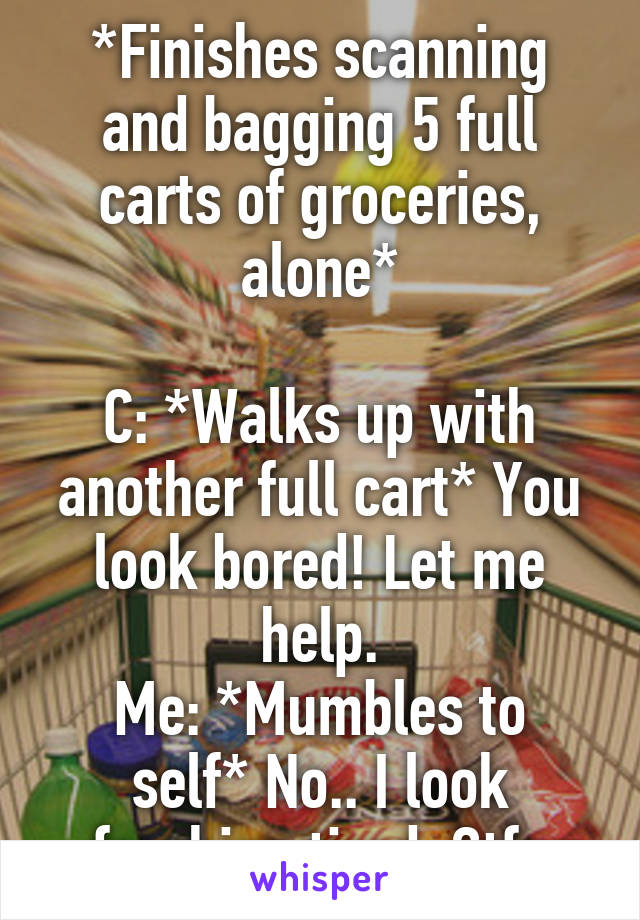 *Finishes scanning and bagging 5 full carts of groceries, alone*

C: *Walks up with another full cart* You look bored! Let me help.
Me: *Mumbles to self* No.. I look freaking tired. Gtfo