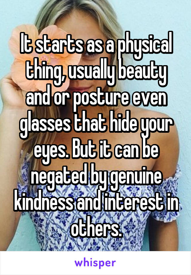 It starts as a physical thing, usually beauty and or posture even glasses that hide your eyes. But it can be negated by genuine kindness and interest in others.