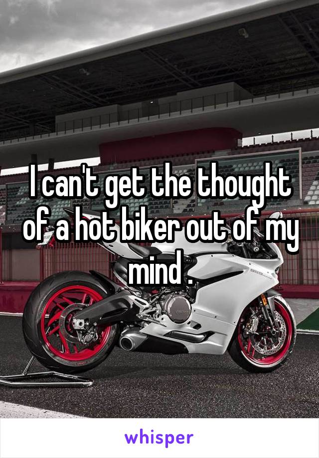 I can't get the thought of a hot biker out of my mind .