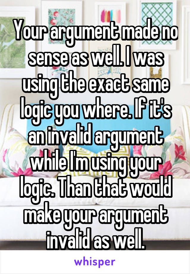 Your argument made no sense as well. I was using the exact same logic you where. If it's an invalid argument while I'm using your logic. Than that would make your argument invalid as well.