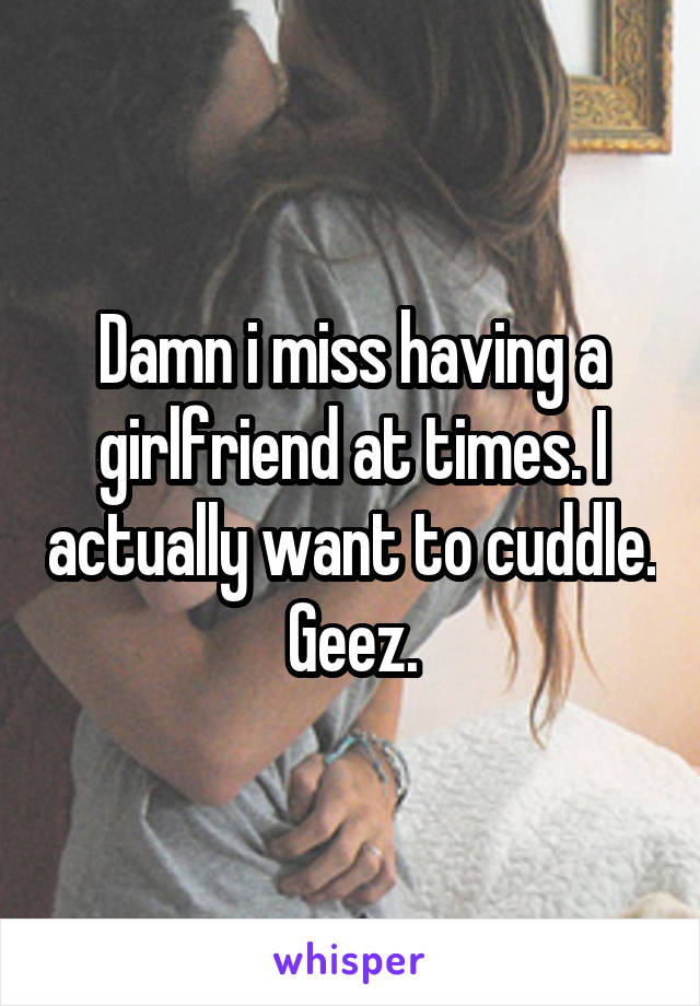 Damn i miss having a girlfriend at times. I actually want to cuddle. Geez.