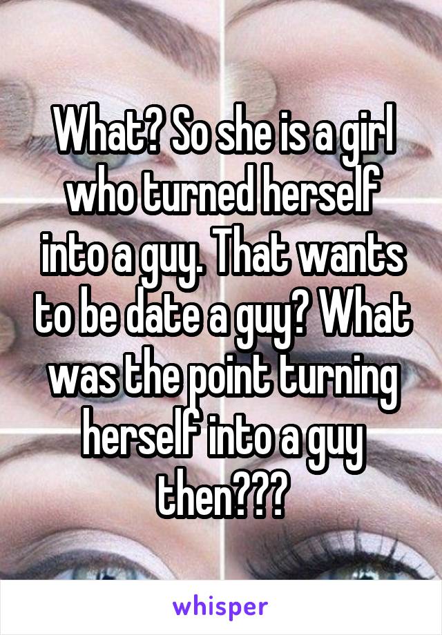 What? So she is a girl who turned herself into a guy. That wants to be date a guy? What was the point turning herself into a guy then???