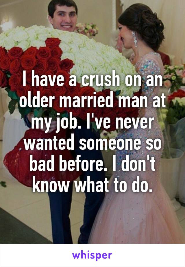 I have a crush on an older married man at my job. I've never wanted someone so bad before. I don't know what to do.