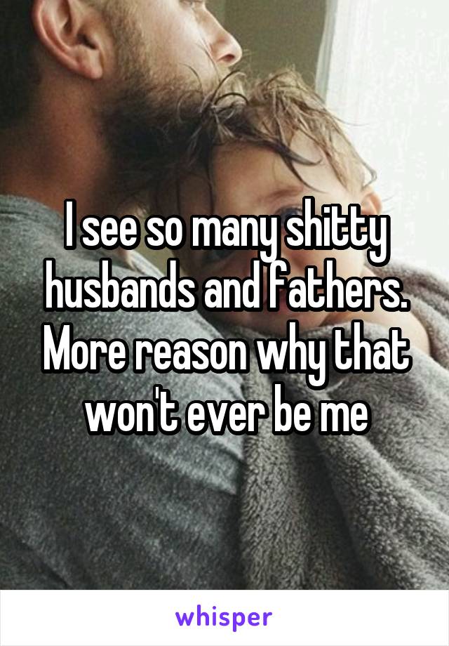 I see so many shitty husbands and fathers. More reason why that won't ever be me