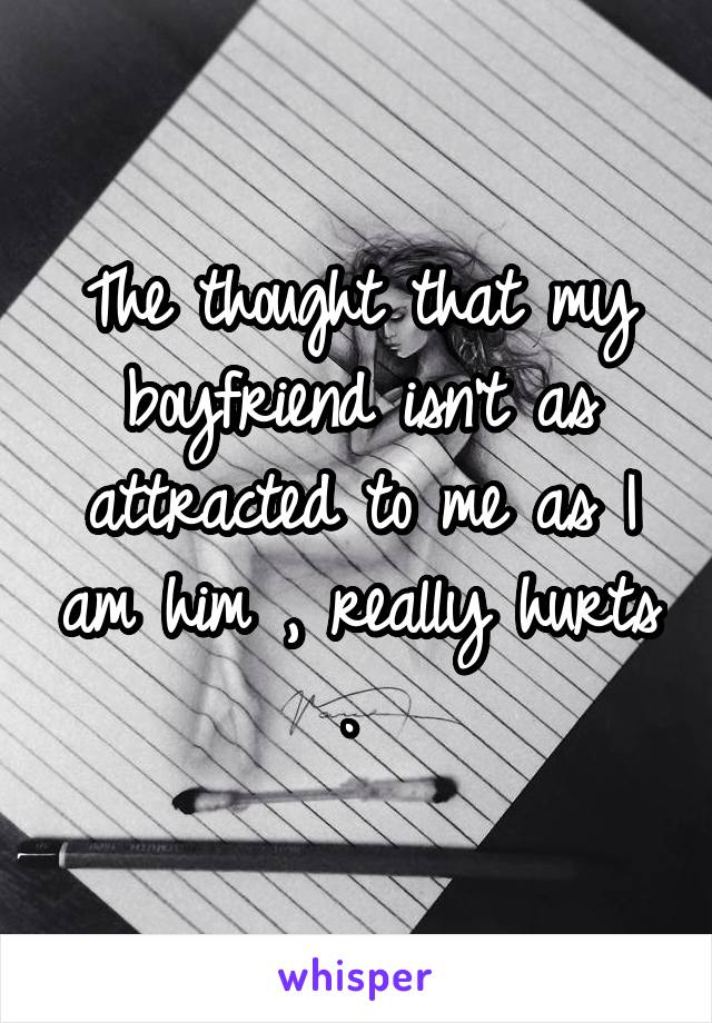 The thought that my boyfriend isn't as attracted to me as I am him , really hurts . 