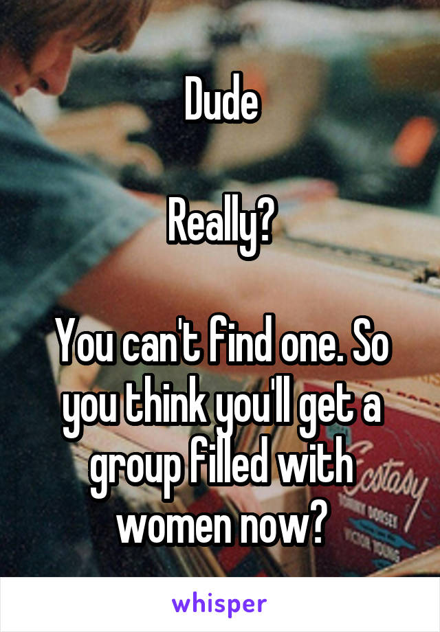Dude

Really?

You can't find one. So you think you'll get a group filled with women now?
