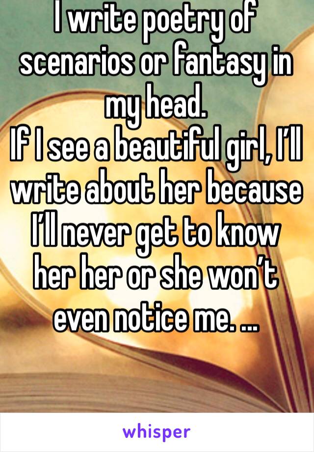 I write poetry of scenarios or fantasy in my head. 
If I see a beautiful girl, I’ll write about her because I’ll never get to know her her or she won’t even notice me. ...