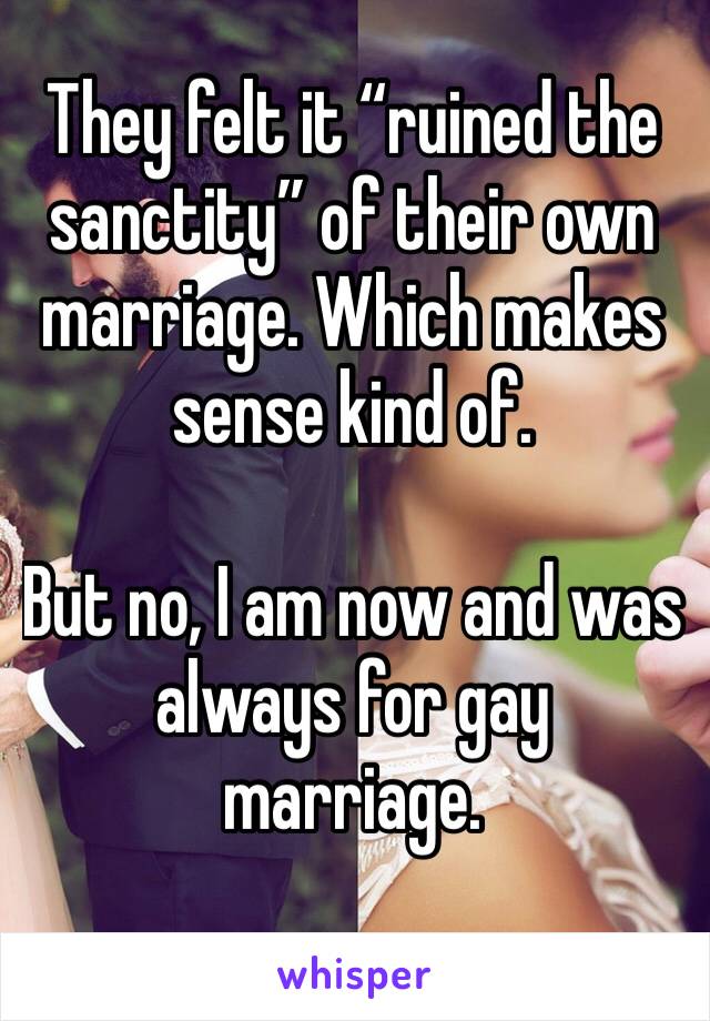 They felt it “ruined the sanctity” of their own marriage. Which makes sense kind of. 

But no, I am now and was always for gay marriage. 