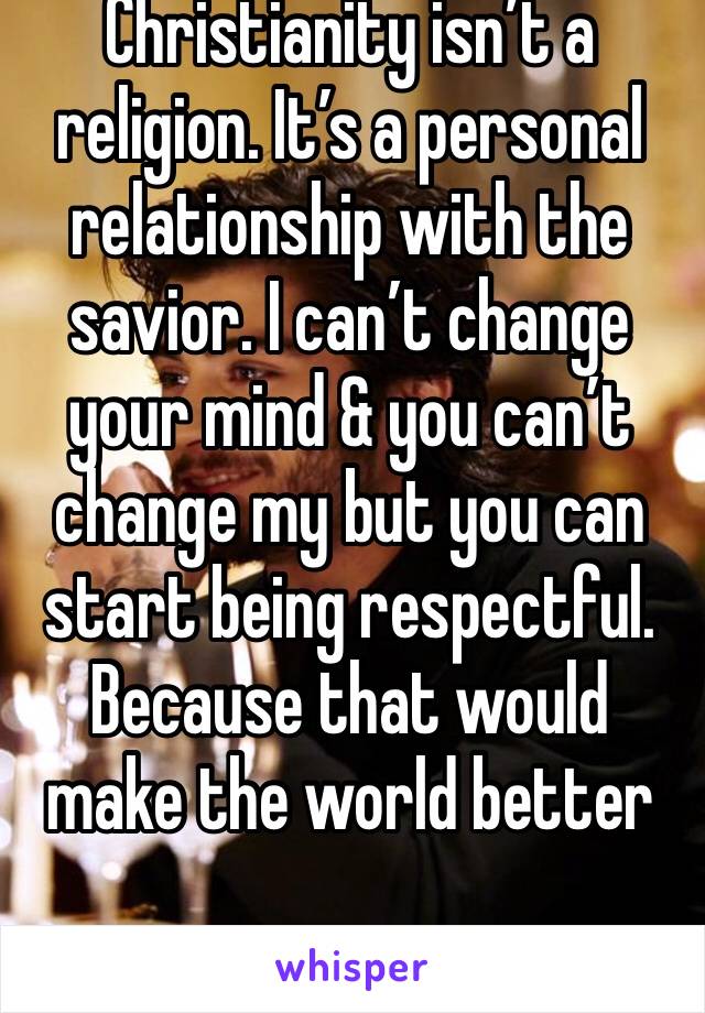 Christianity isn’t a religion. It’s a personal relationship with the savior. I can’t change your mind & you can’t change my but you can start being respectful. Because that would make the world better