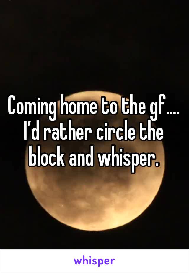 Coming home to the gf.... I’d rather circle the block and whisper. 