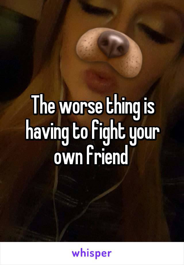 The worse thing is having to fight your own friend 