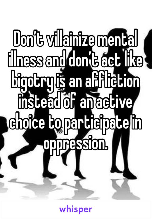 Don’t villainize mental illness and don’t act like bigotry is an affliction instead of an active choice to participate in oppression.