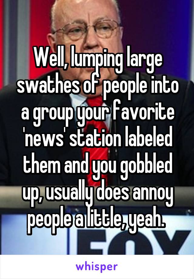 Well, lumping large swathes of people into a group your favorite 'news' station labeled them and you gobbled up, usually does annoy people a little, yeah. 