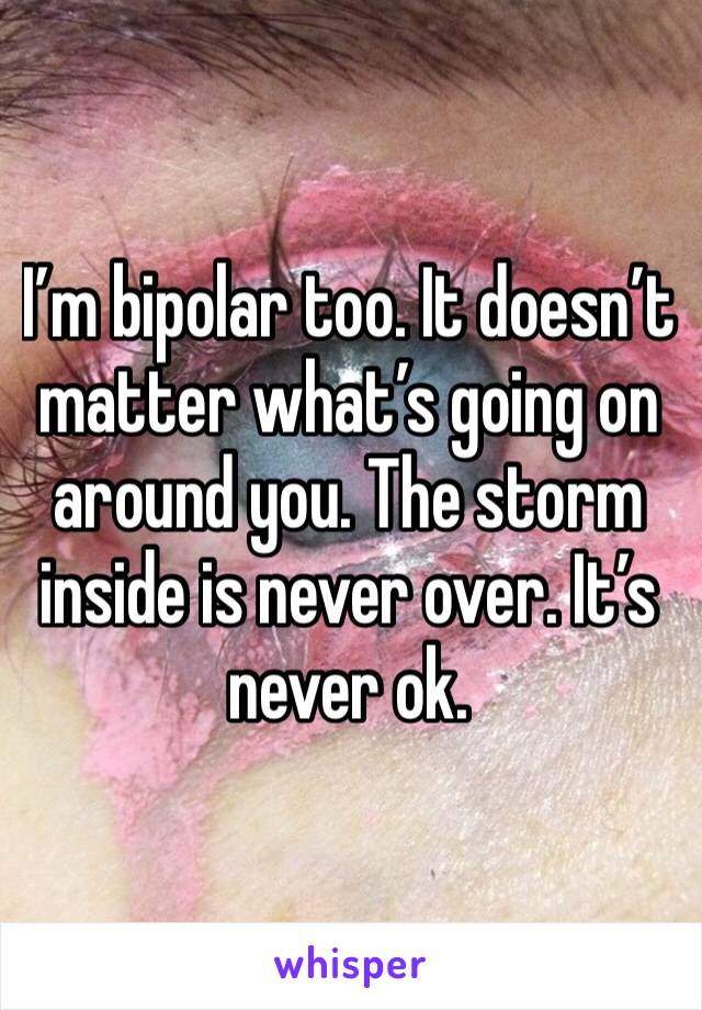 I’m bipolar too. It doesn’t matter what’s going on around you. The storm inside is never over. It’s never ok.
