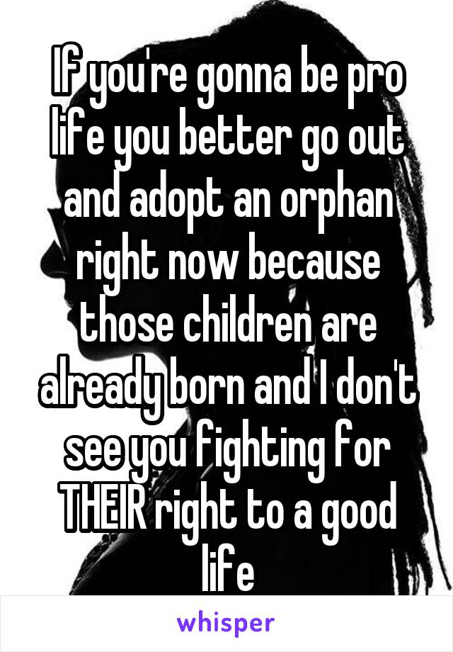 If you're gonna be pro life you better go out and adopt an orphan right now because those children are already born and I don't see you fighting for THEIR right to a good life