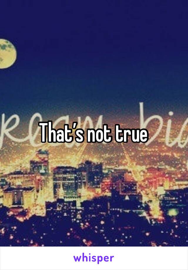 That’s not true 