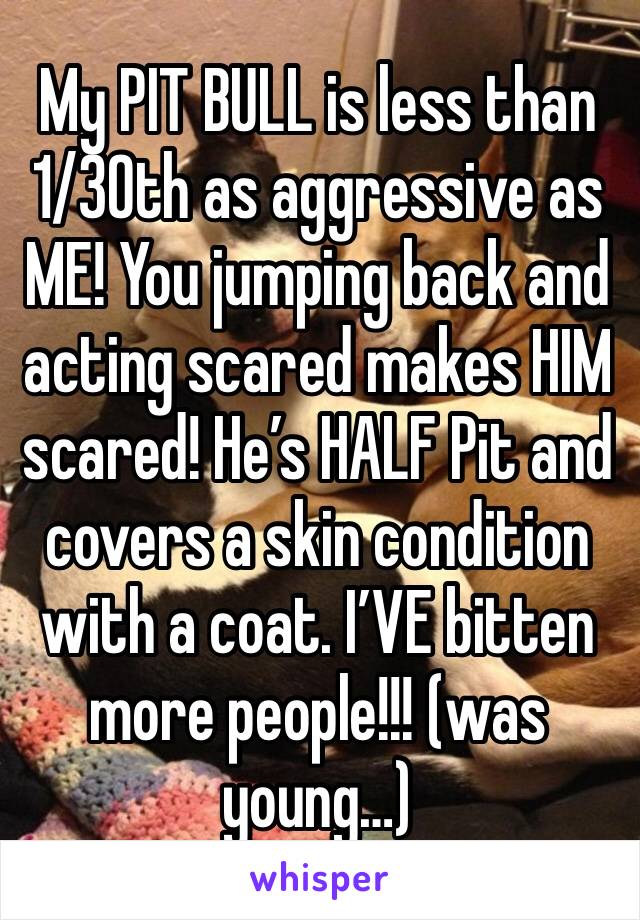 My PIT BULL is less than 1/30th as aggressive as ME! You jumping back and acting scared makes HIM scared! He’s HALF Pit and covers a skin condition with a coat. I’VE bitten more people!!! (was young…)
