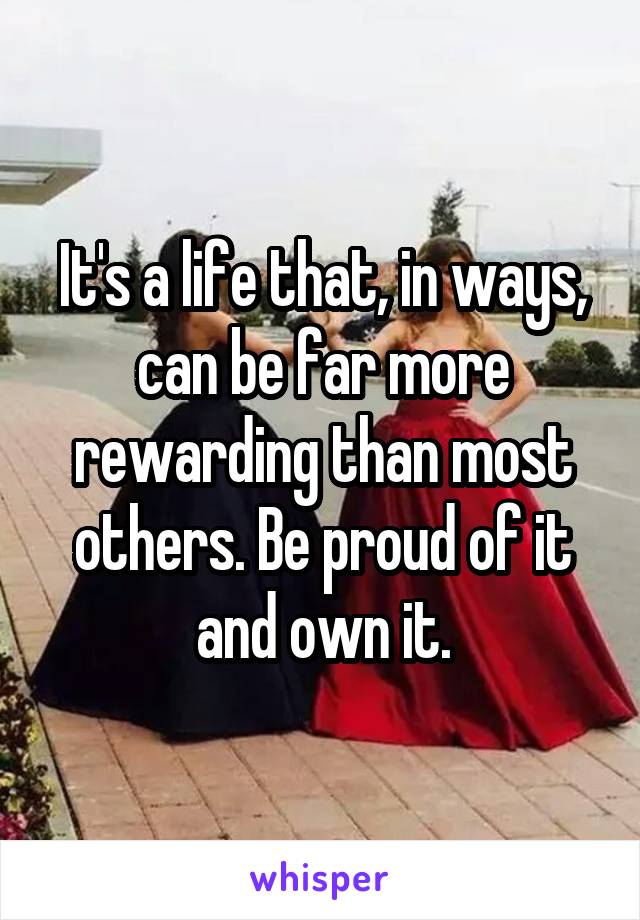 It's a life that, in ways, can be far more rewarding than most others. Be proud of it and own it.