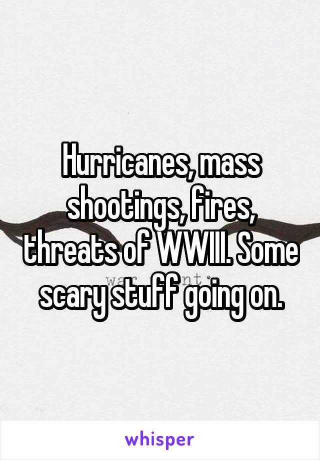 Hurricanes, mass shootings, fires, threats of WWIII. Some scary stuff going on.