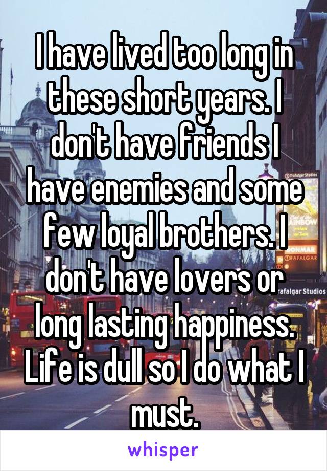 I have lived too long in these short years. I don't have friends I have enemies and some few loyal brothers. I don't have lovers or long lasting happiness. Life is dull so I do what I must.