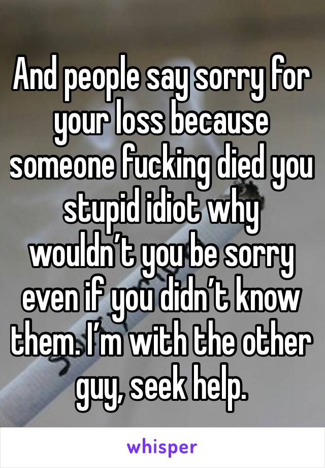 And people say sorry for your loss because someone fucking died you stupid idiot why wouldn’t you be sorry even if you didn’t know them. I’m with the other guy, seek help. 