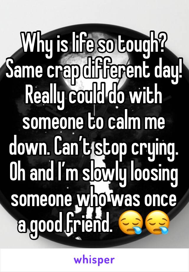 Why is life so tough? Same crap different day!  Really could do with someone to calm me down. Can’t stop crying. Oh and I’m slowly loosing someone who was once a good friend. 😪😪