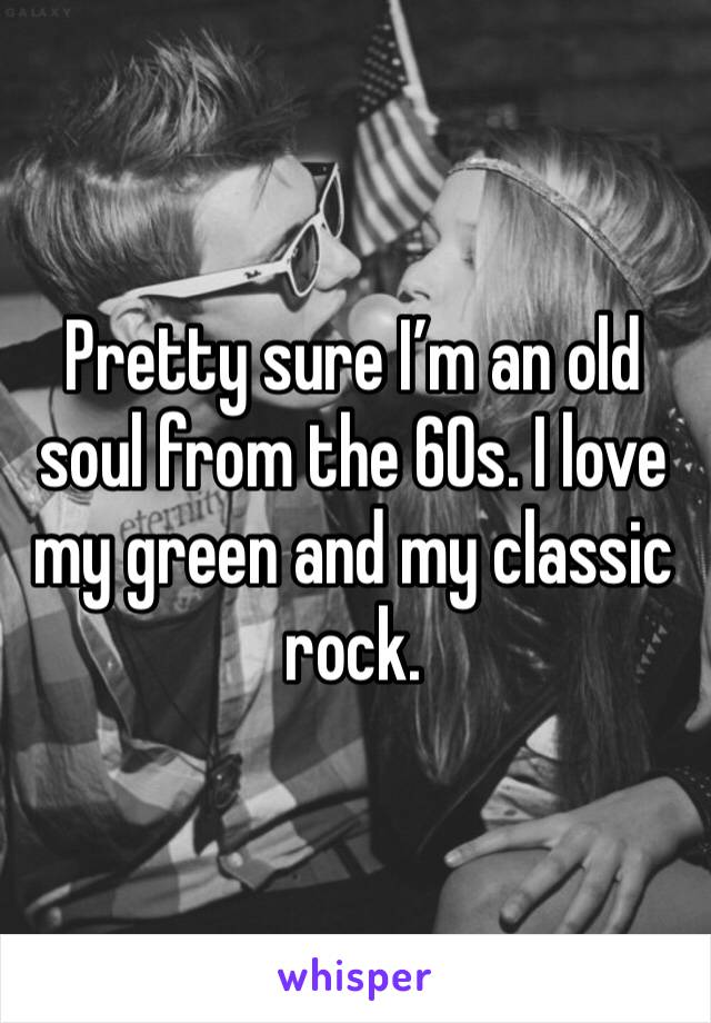 Pretty sure I’m an old soul from the 60s. I love my green and my classic rock. 