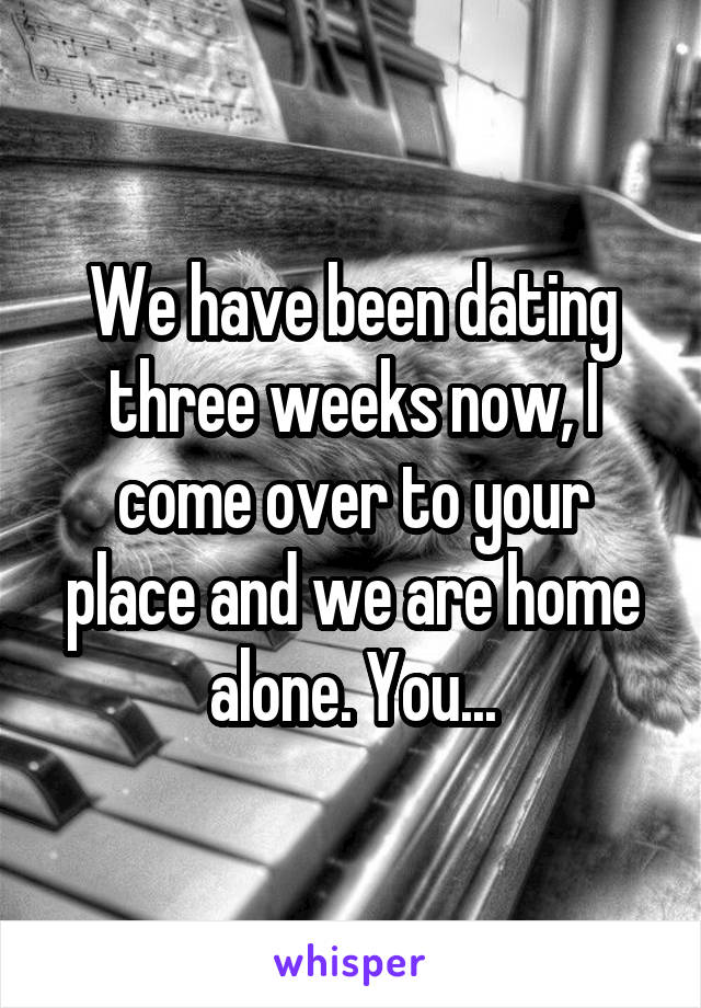 We have been dating three weeks now, I come over to your place and we are home alone. You...