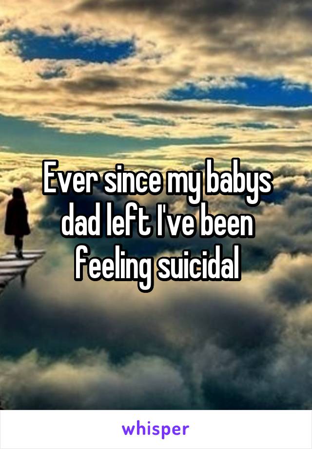Ever since my babys dad left I've been feeling suicidal