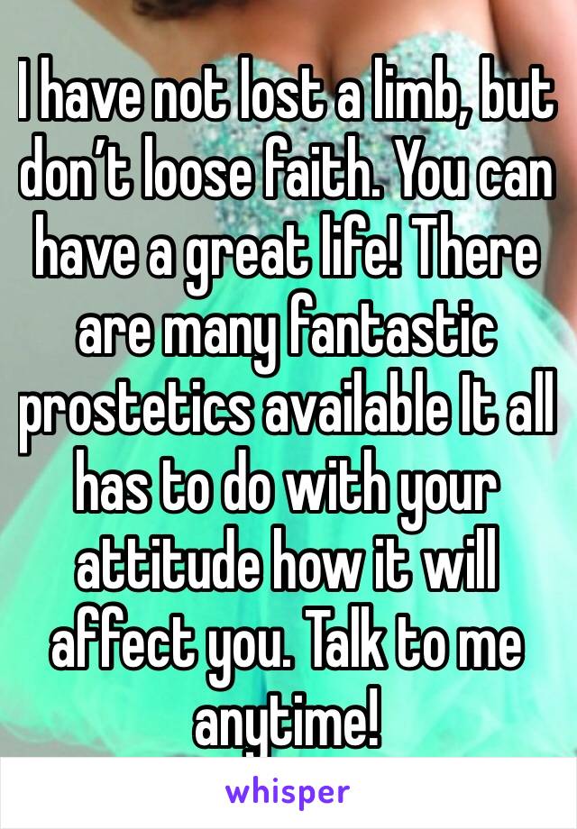 I have not lost a limb, but don’t loose faith. You can have a great life! There are many fantastic prostetics available It all has to do with your attitude how it will affect you. Talk to me anytime!