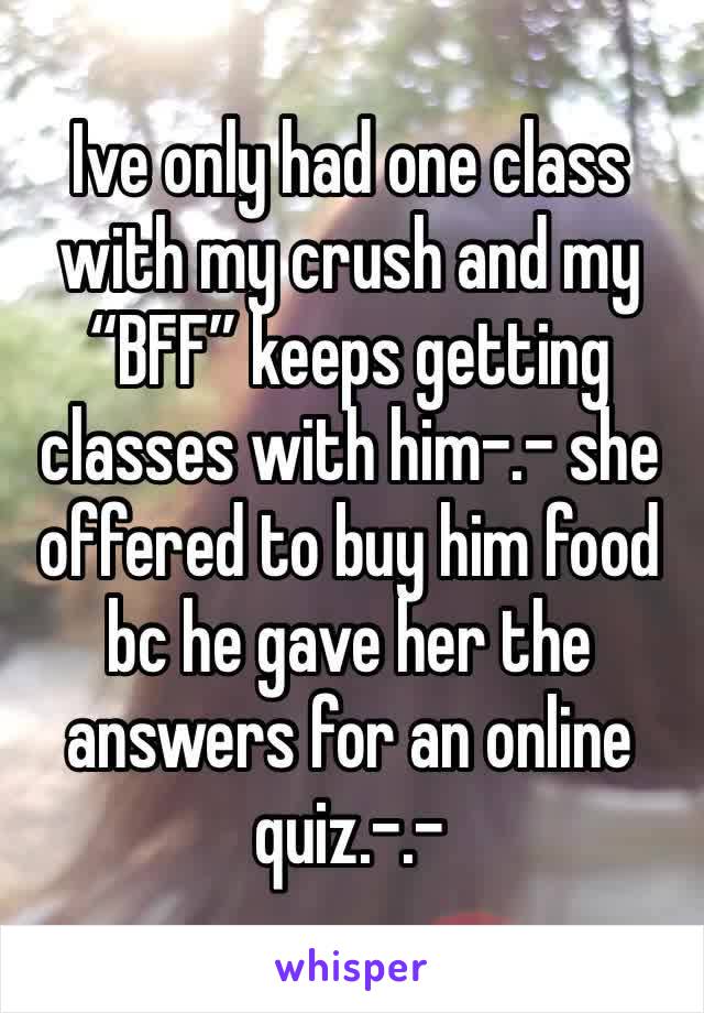 Ive only had one class with my crush and my “BFF” keeps getting classes with him-.- she offered to buy him food bc he gave her the answers for an online quiz.-.- 